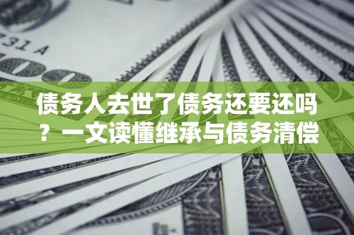 济南债务人去世了债务还要还吗？一文读懂继承与债务清偿