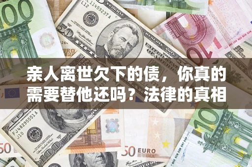 济南亲人离世欠下的债，你真的需要替他还吗？法律的真相或许与你想的不一样